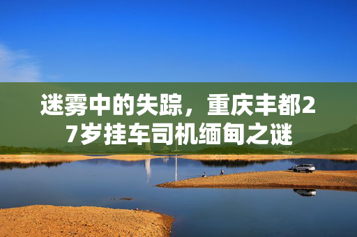 迷雾中的失踪，重庆丰都27岁挂车司机缅甸之谜