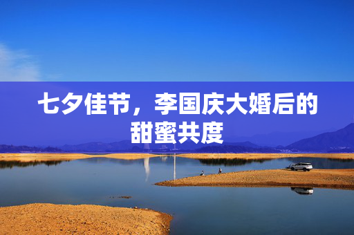 七夕佳节，李国庆大婚后的甜蜜共度