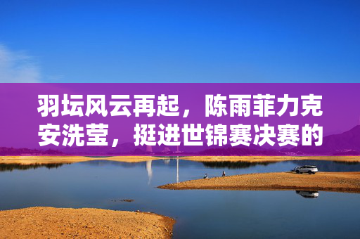 羽坛风云再起，陈雨菲力克安洗莹，挺进世锦赛决赛的荣耀之旅