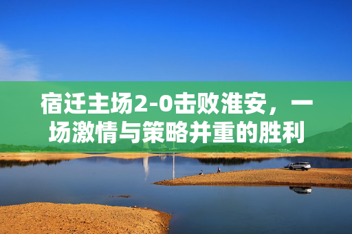宿迁主场2-0击败淮安，一场激情与策略并重的胜利