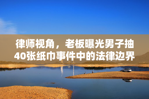 律师视角，老板曝光男子抽40张纸巾事件中的法律边界与道德考量