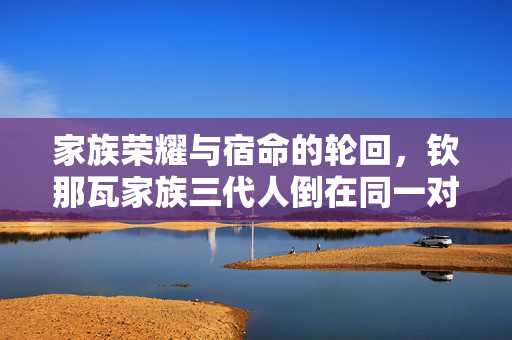 家族荣耀与宿命的轮回，钦那瓦家族三代人倒在同一对手前
