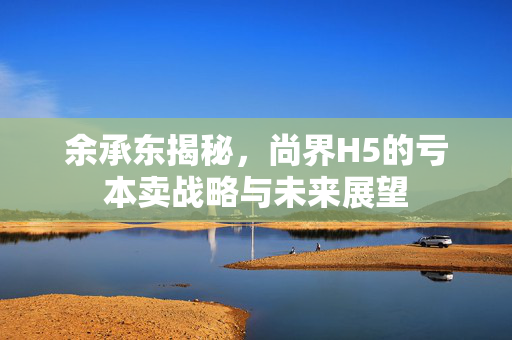 余承东揭秘，尚界H5的亏本卖战略与未来展望