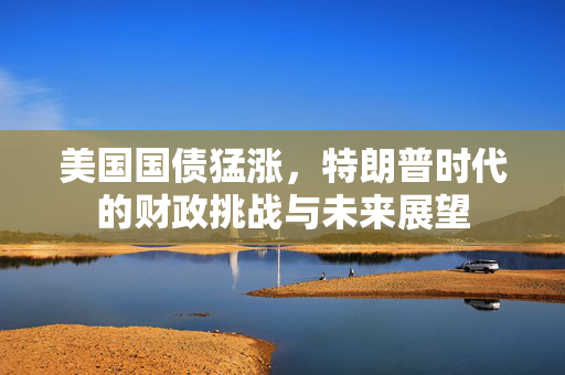 美国国债猛涨，特朗普时代的财政挑战与未来展望