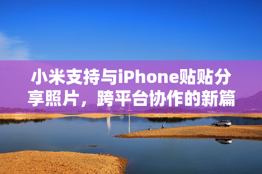 小米支持与iPhone贴贴分享照片，跨平台协作的新篇章