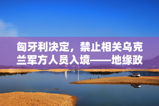 匈牙利决定，禁止相关乌克兰军方人员入境——地缘政治与国家安全的考量