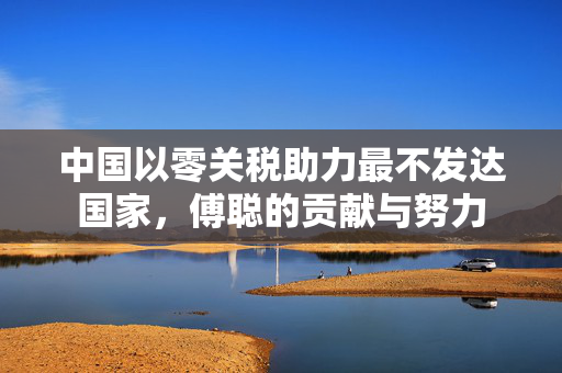 中国以零关税助力最不发达国家，傅聪的贡献与努力