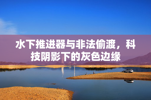 水下推进器与非法偷渡，科技阴影下的灰色边缘