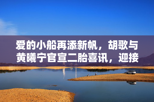 爱的小船再添新帆，胡歌与黄曦宁官宣二胎喜讯，迎接小王子降临