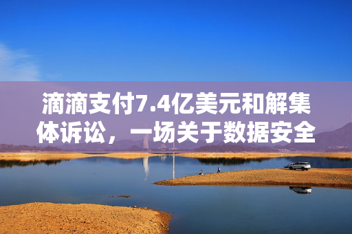 滴滴支付7.4亿美元和解集体诉讼，一场关于数据安全与隐私保护的深刻反思