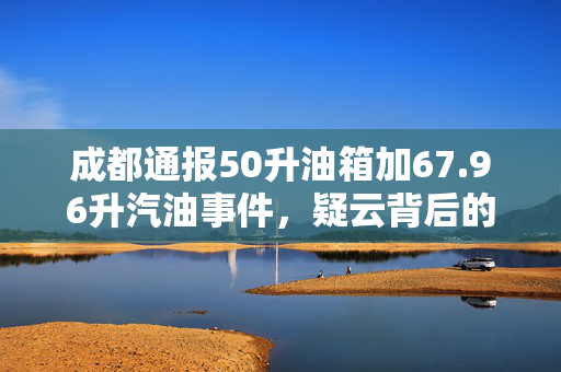成都通报50升油箱加67.96升汽油事件，疑云背后的真相与反思