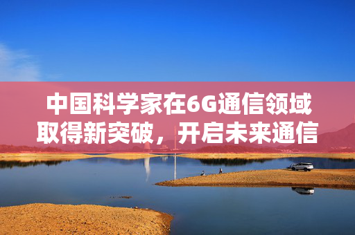 中国科学家在6G通信领域取得新突破，开启未来通信新纪元