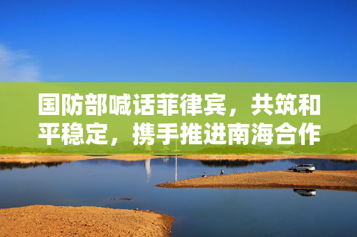 国防部喊话菲律宾，共筑和平稳定，携手推进南海合作