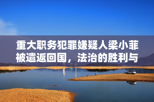 重大职务犯罪嫌疑人梁小菲被遣返回国，法治的胜利与警示