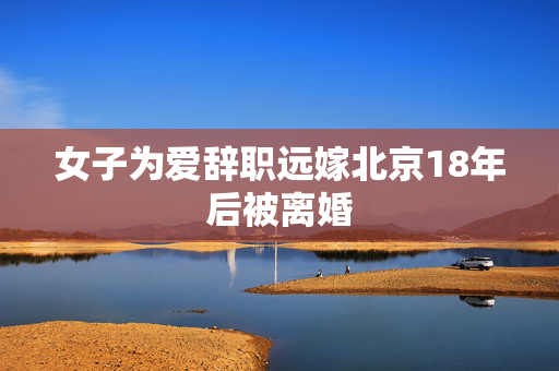 女子为爱辞职远嫁北京18年后被离婚