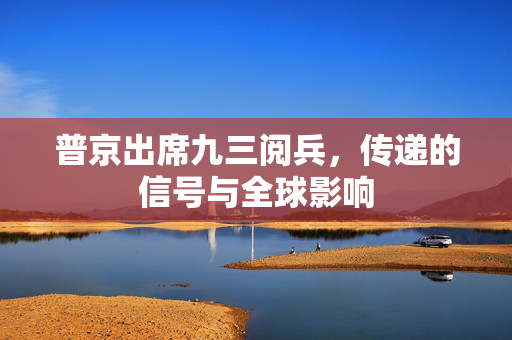 普京出席九三阅兵，传递的信号与全球影响