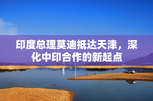 印度总理莫迪抵达天津，深化中印合作的新起点