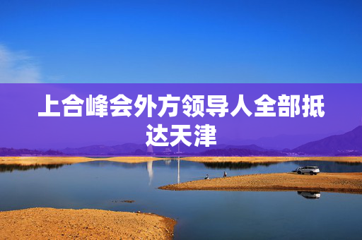 上合峰会外方领导人全部抵达天津