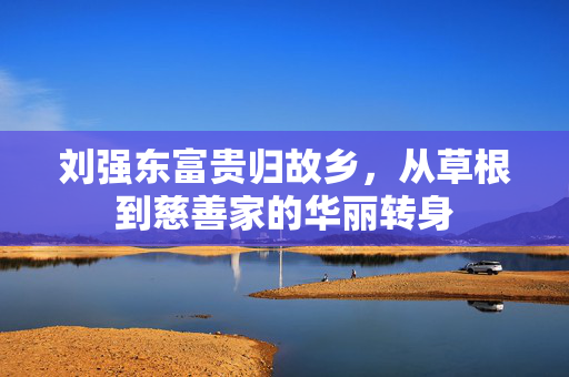 刘强东富贵归故乡，从草根到慈善家的华丽转身