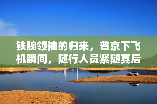 铁腕领袖的归来，普京下飞机瞬间，随行人员紧随其后，手提箱的沉默誓言
