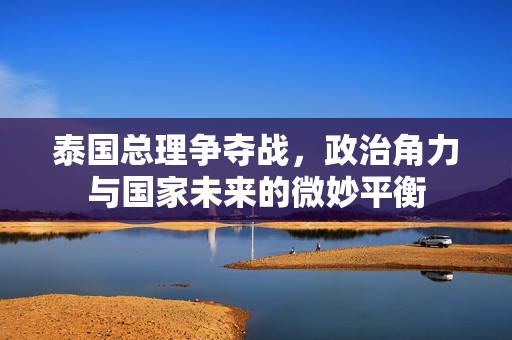 泰国总理争夺战，政治角力与国家未来的微妙平衡