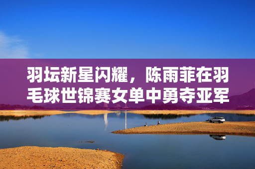 羽坛新星闪耀，陈雨菲在羽毛球世锦赛女单中勇夺亚军，书写中国羽毛球新篇章