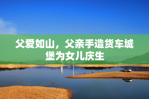 父爱如山，父亲手造货车城堡为女儿庆生