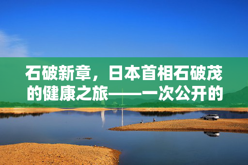 石破新章，日本首相石破茂的健康之旅——一次公开的医院就诊记