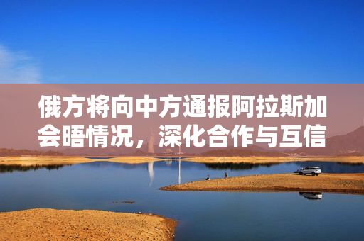 俄方将向中方通报阿拉斯加会晤情况，深化合作与互信的新起点