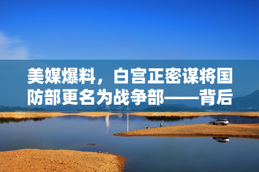 美媒爆料，白宫正密谋将国防部更名为战争部——背后的战略考量与潜在影响