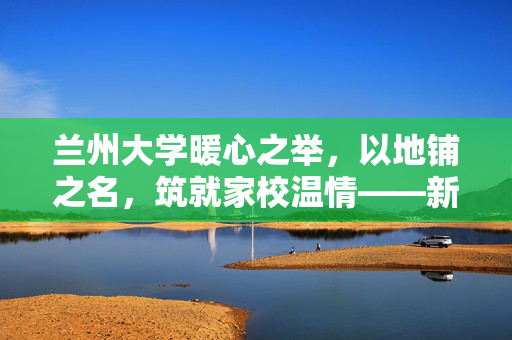 兰州大学暖心之举，以地铺之名，筑就家校温情——新生家长免费住宿纪实