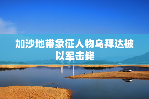 加沙地带象征人物乌拜达被以军击毙