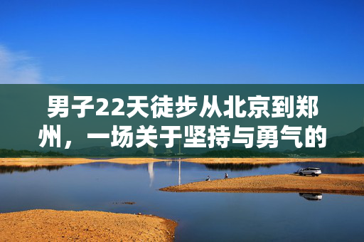 男子22天徒步从北京到郑州，一场关于坚持与勇气的非凡旅程