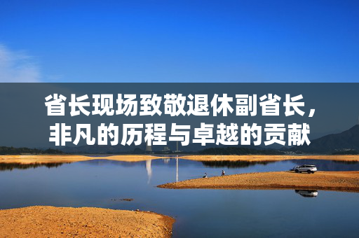 省长现场致敬退休副省长，非凡的历程与卓越的贡献