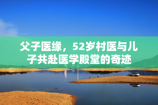 父子医缘，52岁村医与儿子共赴医学殿堂的奇迹