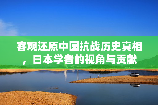 客观还原中国抗战历史真相，日本学者的视角与贡献