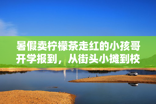 暑假卖柠檬茶走红的小孩哥开学报到，从街头小摊到校园新星的蜕变