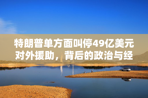 特朗普单方面叫停49亿美元对外援助，背后的政治与经济考量