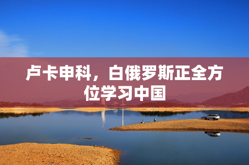 卢卡申科，白俄罗斯正全方位学习中国
