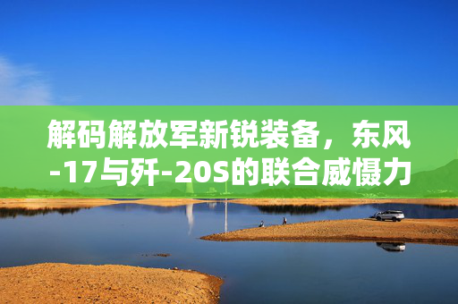 解码解放军新锐装备，东风-17与歼-20S的联合威慑力