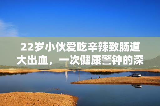 22岁小伙爱吃辛辣致肠道大出血，一次健康警钟的深刻反思