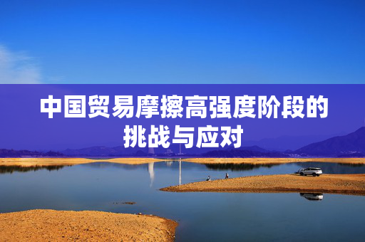 中国贸易摩擦高强度阶段的挑战与应对