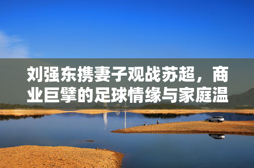 刘强东携妻子观战苏超，商业巨擘的足球情缘与家庭温情