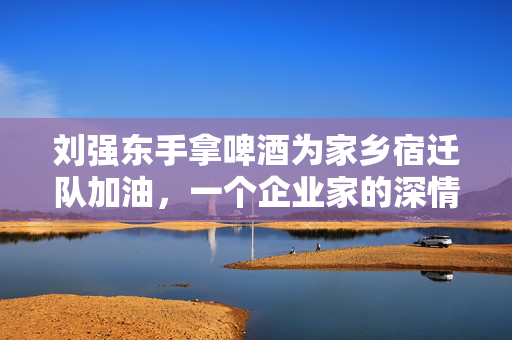 刘强东手拿啤酒为家乡宿迁队加油，一个企业家的深情回馈与地方情结