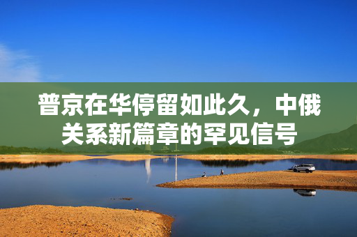 普京在华停留如此久，中俄关系新篇章的罕见信号