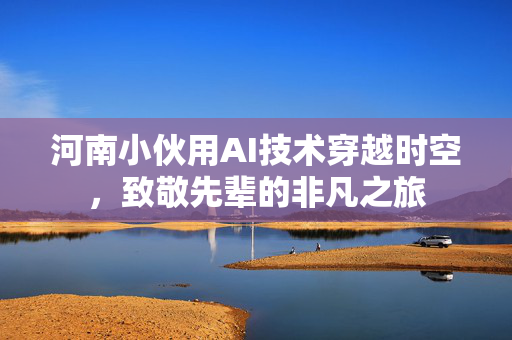 河南小伙用AI技术穿越时空，致敬先辈的非凡之旅