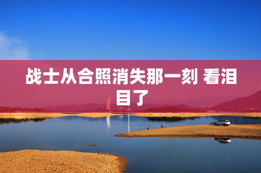 战士从合照消失那一刻 看泪目了