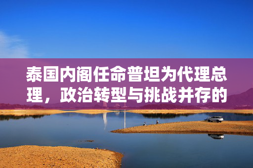 泰国内阁任命普坦为代理总理，政治转型与挑战并存的时刻
