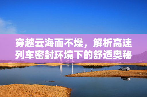 穿越云海而不燥，解析高速列车密封环境下的舒适奥秘