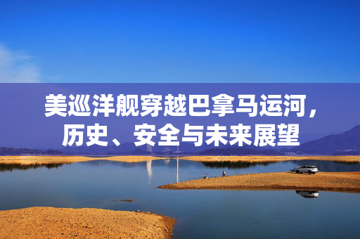 美巡洋舰穿越巴拿马运河，历史、安全与未来展望